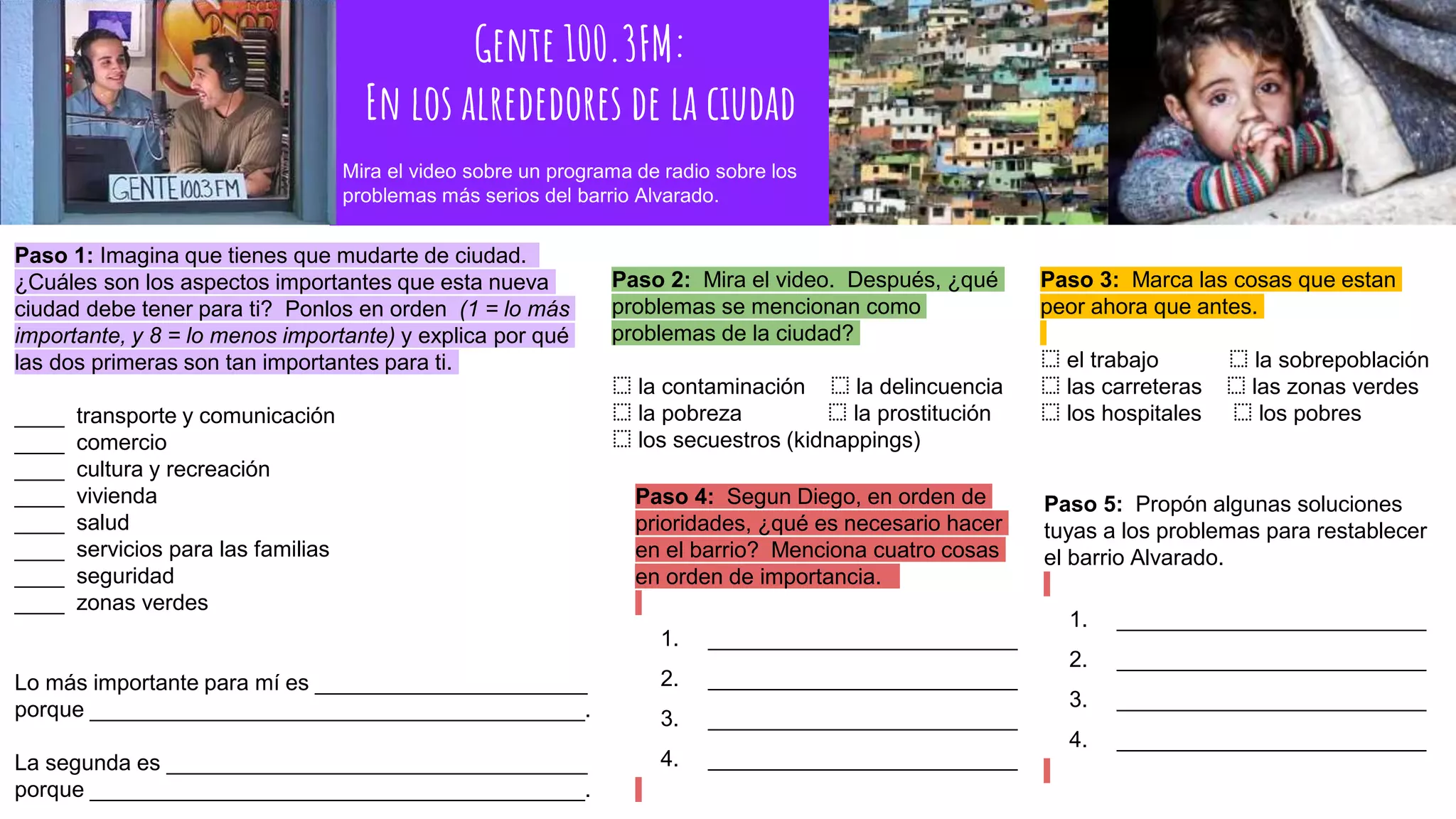 Gente 100.3FM:
En los alrededores de la ciudad
Paso 1: Imagina que tienes que mudarte de ciudad.
¿Cuáles son los aspectos importantes que esta nueva
ciudad debe tener para ti? Ponlos en orden (1 = lo más
importante, y 8 = lo menos importante) y explica por qué
las dos primeras son tan importantes para ti.
____ transporte y comunicación
____ comercio
____ cultura y recreación
____ vivienda
____ salud
____ servicios para las familias
____ seguridad
____ zonas verdes
Lo más importante para mí es ______________________
porque ________________________________________.
La segunda es __________________________________
porque ________________________________________.
Paso 2: Mira el video. Después, ¿qué
problemas se mencionan como
problemas de la ciudad?
⬚ la contaminación ⬚ la delincuencia
⬚ la pobreza ⬚ la prostitución
⬚ los secuestros (kidnappings)
Paso 3: Marca las cosas que estan
peor ahora que antes.
⬚ el trabajo ⬚ la sobrepoblación
⬚ las carreteras ⬚ las zonas verdes
⬚ los hospitales ⬚ los pobres
Mira el video sobre un programa de radio sobre los
problemas más serios del barrio Alvarado.
Paso 4: Segun Diego, en orden de
prioridades, ¿qué es necesario hacer
en el barrio? Menciona cuatro cosas
en orden de importancia.
1. _________________________
2. _________________________
3. _________________________
4. _________________________
Paso 5: Propón algunas soluciones
tuyas a los problemas para restablecer
el barrio Alvarado.
1. _________________________
2. _________________________
3. _________________________
4. _________________________
 