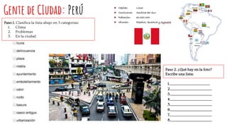 Gente de CIudad: Perú
Paso 1. Clasifica la lista abajo en 3 categorías:
1. Clima
2. Problemas
3. En la ciudad
Paso 2. ¿Qué hay en la foto?
Escribe una lista:
1.___________________________________
2.____________________________________
3.____________________________________
4.____________________________________
5.____________________________________
6.____________________________________
7.____________________________________
8.____________________________________
 