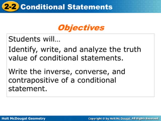 Holt McDougal Geometry
2-2 Conditional Statements
Students will…
Identify, write, and analyze the truth
value of conditional statements.
Write the inverse, converse, and
contrapositive of a conditional
statement.
Objectives
 