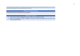4
La sexta unidad está vinculada conel área de Educación para el trabajo, porque se ocupa de las condicioneseconómicas y soci ales de la
población para poder gestionar responsablemente los recursos.
PRODUCTO ANUAL IMPORTANTE
Portafoliode productostrabajadosporlosestudiantes.
MATERIALES Y RECURSOS
 Textoescolar. Historia4,Geografía y Economía. 2012. Lima: Editorial Santillana.
 Rutas del aprendizaje. Historia, Geografía y Economía. Fascículo específico ciclo VII. 2015. Lima:
Ministerio de Educación.
 