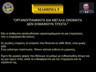 ΜΑΘΗΜΑ 9
”ΟΡΓΑΝΟΓΡΑΜΜΑΤΑ ΚΑΙ ΜΕΓΑΛΑ ΟΝΟΜΑΤΑ
ΔΕΝ ΣΗΜΑΙΝΟΥΝ ΤΙΠΟΤΑ."
Εάν οι άνθρωποι ακολουθούσαν οργανογράμματα σε μια επιχείρηση,
τότε η επιχείρηση θα έκλεινε.
Σε μεγάλες εταιρείες τα ονόματα που δίνονται σε κάθε θέση, είναι χωρίς
αξία.
Στην καλύτερη περίπτωση, δίνουν κάποια ευθύνη σε μερικούς.
Έχετε δει μερικές φορές που θέλουμε να μιλάμε με ενθουσιώδεις άτομα και
ας μην έχουν τίτλο, αλλά να ενδιαφέρονται για την επιχείρηση και τα
προϊόντα της.

 