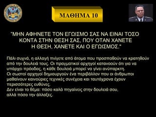 ΜΑΘΗΜΑ 10
”ΜΗΝ ΑΦΗΝΕΤΕ ΤΟΝ ΕΓΩΙΣΜΟ ΣΑΣ ΝΑ ΕΙΝΑΙ ΤΟΣΟ
ΚΟΝΤΑ ΣΤΗΝ ΘΕΣΗ ΣΑΣ, ΠΟΥ ΟΤΑΝ ΧΑΝΕΤΕ
Η ΘΕΣΗ, ΧΑΝΕΤΕ ΚΑΙ Ο ΕΓΩΙΣΜΟΣ."
Πάλι συχνά, η αλλαγή πνίγετε από άτομα που προσπαθούν να κρατηθούν
από την δουλειά τους. Οι πραγματικοί αρχηγοί κατανοούν ότι για να
υπάρχει πρόοδος, η κάθε δουλειά μπορεί να γίνει ανύπαρκτη.
Οι σωστοί αρχηγοί δημιουργούν ένα περιβάλλον που οι άνθρωποι
μαθαίνουν καινούριες τεχνικές συνέχεια και ταυτόχρονα έχουν
περισσότερες ευθύνες.
Δεν είναι το θέμα: πόσο καλά πηγαίνεις στην δουλειά σου,
αλλά πόσο την άλλαξες.

 