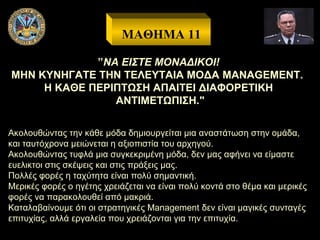 ΜΑΘΗΜΑ 11
”ΝΑ ΕΙΣΤΕ ΜΟΝΑΔΙΚΟΙ!
ΜΗΝ ΚΥΝΗΓΑΤΕ ΤΗΝ ΤΕΛΕΥΤΑΙΑ ΜΟΔΑ MANAGEMENT.
Η ΚΑΘΕ ΠΕΡΙΠΤΩΣΗ ΑΠΑΙΤΕΙ ΔΙΑΦΟΡΕΤΙΚΗ
ΑΝΤΙΜΕΤΩΠΙΣΗ."
Ακολουθώντας την κάθε μόδα δημιουργείται μια αναστάτωση στην ομάδα,
και ταυτόχρονα μειώνεται η αξιοπιστία του αρχηγού.
Ακολουθώντας τυφλά μια συγκεκριμένη μόδα, δεν μας αφήνει να είμαστε
ευελικτοι στις σκέψεις και στις πράξεις μας.
Πολλές φορές η ταχύτητα είναι πολύ σημαντική.
Μερικές φορές ο ηγέτης χρειάζεται να είναι πολύ κοντά στο θέμα και μερικές
φορές να παρακολουθεί από μακριά.
Καταλαβαίνουμε ότι οι στρατηγικές Management δεν είναι μαγικές συνταγές
επιτυχίας, αλλά εργαλεία που χρειάζονται για την επιτυχία.

 
