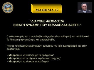 ΜΑΘΗΜΑ 12
”ΔΙΑΡΚΗΣ ΑΙΣΙΟΔΟΞΙΑ
ΕΙΝΑΙ Η ΔΥΝΑΜΗ ΠΟΥ ΠΟΛΛΑΠΛΑΣΙΑΖΕΤΕ."

Ο ενθουσιασμός και η αισιοδοξία ενός ηγέτη είναι κολλητική και πολύ δυνατή.
Το ίδιο και η αρνητικότητα και απαισιοδοξία.
Ηγέτες που συνεχώς γκρινιάζουν, εμπνέουν την ίδια συμπεριφορά και στην
ομάδα τους.
- Μπορούμε να αλλάξουμε τα πράγματα!
- Μπορούμε να πετύχουμε τεράστιους στόχους!
- Μπορούμε να είμαστε οι καλύτεροι!

 