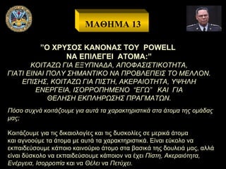 ΜΑΘΗΜΑ 13
”Ο ΧΡΥΣΟΣ ΚΑΝΟΝΑΣ ΤΟΥ POWELL
ΝΑ ΕΠΙΛΕΓΕΙ ΑΤΟΜΑ:”
ΚΟΙΤΑΖΩ ΓΙΑ ΕΞΥΠΝΑΔΑ, ΑΠΟΦΑΣΙΣΤΙΚΟΤΗΤΑ,
ΓΙΑΤΙ ΕΙΝΑΙ ΠΟΛΥ ΣΗΜΑΝΤΙΚΟ ΝΑ ΠΡΟΒΛΕΠΕΙΣ ΤΟ ΜΕΛΛΟΝ.
ΕΠΙΣΗΣ, ΚΟΙΤΑΖΩ ΓΙΑ ΠΙΣΤΗ, ΑΚΕΡΑΙΟΤΗΤΑ, ΥΨΗΛΗ
ΕΝΕΡΓΕΙΑ, ΙΣΟΡΡΟΠΗΜΕΝΟ “ΕΓΩ” ΚΑΙ ΓΙΑ
ΘΕΛΗΣΗ ΕΚΠΛΗΡΩΣΗΣ ΠΡΑΓΜΑΤΩΝ.
Πόσο συχνά κοιτάζουμε για αυτά τα χαρακτηριστικά στα άτομα της ομάδας
μας;
Κοιτάζουμε για τις δικαιολογίες και τις δυσκολίες σε μερικά άτομα
και αγνοούμε τα άτομα με αυτά τα χαρακτηριστικά. Είναι εύκολο να
εκπαιδεύσουμε κάποιο καινούριο άτομο στα βασικά της δουλειά μας, αλλά
είναι δύσκολο να εκπαιδεύσουμε κάποιον να έχει Πίστη, Ακεραιότητα,
Ενέργεια, Ισορροπία και να Θέλει να Πετύχει.

 