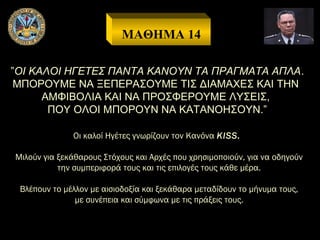 ΜΑΘΗΜΑ 14
”ΟΙ ΚΑΛΟΙ ΗΓΕΤΕΣ ΠΑΝΤΑ ΚΑΝΟΥΝ ΤΑ ΠΡΑΓΜΑΤΑ ΑΠΛΑ .
ΜΠΟΡΟΥΜΕ ΝΑ ΞΕΠΕΡΑΣΟΥΜΕ ΤΙΣ ΔΙΑΜΑΧΕΣ ΚΑΙ ΤΗΝ
ΑΜΦΙΒΟΛΙΑ ΚΑΙ ΝΑ ΠΡΟΣΦΕΡΟΥΜΕ ΛΥΣΕΙΣ,
ΠΟΥ ΟΛΟΙ ΜΠΟΡΟΥΝ ΝΑ ΚΑΤΑΝΟΗΣΟΥΝ.”
Οι καλοί Ηγέτες γνωρίζουν τον Κανόνα KISS.
Μιλούν για ξεκάθαρους Στόχους και Αρχές που χρησιμοποιούν, για να οδηγούν
την συμπεριφορά τους και τις επιλογές τους κάθε μέρα.
Βλέπουν το μέλλον με αισιοδοξία και ξεκάθαρα μεταδίδουν το μήνυμα τους,
με συνέπεια και σύμφωνα με τις πράξεις τους.

 