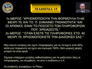 ΜΑΘΗΜΑ 15
1ο ΜΕΡΟΣ: ”ΧΡΗΣΙΜΟΠΟΙΟΥΝ ΤΗΝ ΦΟΡΜΟΥΛΑ Π=40
ΜΕΧΡΙ 70, ΚΑΙ ΤΟ Π ΣΗΜΑΙΝΕΙ “ΠΙΘΑΝΟΤΗΤΑ” ΚΑΙ
ΟΙ ΑΡΙΘΜΟΙ, ΕΙΝΑΙ ΤΟ ΠΟΣΟΣΤΟ ΤΩΝ ΠΛΗΡΟΦΟΡΙΩΝ
ΠΟΥ ΧΡΕΙΑΖΕΣΤΕ.”
2ο ΜΕΡΟΣ: ”¨ΟΤΑΝ ΕΧΕΤΕ ΤΙΣ ΠΛΗΡΟΦΟΡΙΕΣ ΣΤΟ 40
ΜΕΧΡΙ 70, ΧΡΗΣΙΜΟΠΟΙΗΣΤΕ ΤΗΝ ΔΙΑΙΣΘΗΣΗ ΣΑΣ."
Μην κάνετε κινήσεις εάν έχετε πληροφορίες για να πετύχετε από 40%,
αλλά μην περιμένετε να έχετε και σιγουριά 100%, διότι μερικές φορές
μπορεί να είναι αργά.
Σήμερα υπάρχουν μεγάλες καθυστερήσεις για να μαζευτούν όλες οι
πληροφορίες, να ελεγχθούν, να γίνει η ανάλυση κ.λ.π.
Οι αναβολές συσφάζουν το Ρίσκο.

 