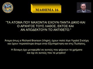 ΜΑΘΗΜΑ 16
”ΤΑ ΑΤΟΜΑ ΠΟΥ ΜΑΧΟΝΤΑΙ ΕΧΟΥΝ ΠΑΝΤΑ ΔΙΚΙΟ ΚΑΙ
Ο ΑΡΧΗΓΟΣ ΤΟΥΣ ΛΑΘΟΣ, ΕΚΤΟΣ ΚΑΙ
ΑΝ ΑΠΟΔΕΚΤΟΥΝ ΤΟ ΑΝΤΙΘΕΤΟ."
Άτομα όπως ο Richard Branson (Virgin), έχουν πολύ λίγα Υψηλά Στελέχη
και έχουν περισσότερα άτομα στην Εξυπηρέτηση και στις Πωλήσεις.
Η δύναμη έχει μεταφερθεί σε αυτούς που φέρνουν τα χρήματα
και όχι σε αυτούς που τα μετράνε!

 