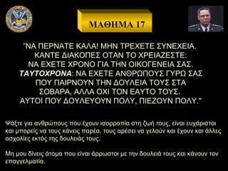 ΜΑΘΗΜΑ 17
”ΝΑ ΠΕΡΝΑΤΕ ΚΑΛΑ! ΜΗΝ ΤΡΕΧΕΤΕ ΣΥΝΕΧΕΙΑ.
ΚΑΝΤΕ ΔΙΑΚΟΠΕΣ ΟΤΑΝ ΤΟ ΧΡΕΙΑΖΕΣΤΕ:
ΝΑ ΕΧΕΤΕ ΧΡΟΝΟ ΓΙΑ ΤΗΝ ΟΙΚΟΓΕΝΕΙΑ ΣΑΣ.
ΤΑΥΤΟΧΡΟΝΑ: ΝΑ ΕΧΕΤΕ ΑΝΘΡΩΠΟΥΣ ΓΥΡΩ ΣΑΣ
ΠΟΥ ΠΑΙΡΝΟΥΝ ΤΗΝ ΔΟΥΛΕΙΑ ΤΟΥΣ ΣΤΑ
ΣΟΒΑΡΑ, ΑΛΛΑ ΟΧΙ ΤΟΝ ΕΑΥΤΟ ΤΟΥΣ.
ΑΥΤΟΙ ΠΟΥ ΔΟΥΛΕΥΟΥΝ ΠΟΛΥ, ΠΙΕΖΟΥΝ ΠΟΛΥ."
Ψάξτε για ανθρώπους που έχουν ισορροπία στη ζωή τους, είναι ευχάριστοι
και μπορείς να τους κάνεις παρέα, τους αρέσει να γελούν και έχουν και άλλες
ασχολίες εκτός της δουλειάς τους.
Μη μου δίνεις άτομα που είναι άρρωστοι με την δουλειά τους και κάνουν τον
επαγγελματία.

 