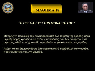 ΜΑΘΗΜΑ 18
”Η ΗΓΕΣΙΑ ΕΧΕΙ ΤΗΝ ΜΟΝΑΞΙΑ ΤΗΣ."

Μπορείς να προωθείς την συνεισφορά από όλα τα μέλη της ομάδας, αλλά
μερικές φορές χρειάζεται να βγάζεις αποφάσεις που δεν θα αρέσουν σε
μερικούς, αλλά ταυτόχρονα θα προωθούν το γενικό σύνολο της ομάδας.
Ακόμη και αν δημιουργήσετε ένα ωραίο ανοικτό περιβάλλον στην ομάδα,
προετοιμαστείτε για λίγη μοναξιά.

 