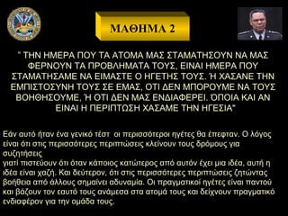 ΜΑΘΗΜΑ 2
” ΤΗΝ ΗΜΕΡΑ ΠΟΥ ΤΑ ΑΤΟΜΑ ΜΑΣ ΣΤΑΜΑΤΗΣΟΥΝ ΝΑ ΜΑΣ
ΦΕΡΝΟΥΝ ΤΑ ΠΡΟΒΛΗΜΑΤΑ ΤΟΥΣ, ΕΙΝΑΙ ΗΜΕΡΑ ΠΟΥ
ΣΤΑΜΑΤΗΣΑΜΕ ΝΑ ΕΙΜΑΣΤΕ Ο ΗΓΕΤΗΣ ΤΟΥΣ. Ή ΧΑΣΑΝΕ ΤΗΝ
ΕΜΠΙΣΤΟΣΥΝΗ ΤΟΥΣ ΣΕ ΕΜΑΣ, ΟΤΙ ΔΕΝ ΜΠΟΡΟΥΜΕ ΝΑ ΤΟΥΣ
ΒΟΗΘΗΣΟΥΜΕ, Ή ΟΤΙ ΔΕΝ ΜΑΣ ΕΝΔΙΑΦΕΡΕΙ. ΌΠΟΙΑ ΚΑΙ ΑΝ
ΕΙΝΑΙ Η ΠΕΡΙΠΤΩΣΗ ΧΑΣΑΜΕ ΤΗΝ ΗΓΕΣΙΑ"
Εάν αυτό ήταν ένα γενικό τέστ οι περισσότεροι ηγέτες θα έπεφταν. Ο λόγος
είναι ότι στις περισσότερες περιπτώσεις κλείνουν τους δρόμους για
συζητήσεις
γιατί πιστεύουν ότι όταν κάποιος κατώτερος από αυτόν έχει μια ιδέα, αυτή η
ιδέα είναι χαζή. Και δεύτερον, ότι στις περισσότερες περιπτώσεις ζητώντας
βοήθεια από άλλους σημαίνει αδυναμία. Οι πραγματικοί ηγέτες είναι παντού
και βάζουν τον εαυτό τους ανάμεσα στα ατομά τους και δείχνουν πραγματικό
ενδιαφέρον για την ομάδα τους.

 