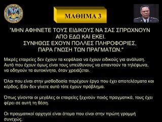 ΜΑΘΗΜΑ 3
”ΜΗΝ ΑΦΗΝΕΤΕ ΤΟΥΣ ΕΙΔΙΚΟΥΣ ΝΑ ΣΑΣ ΣΠΡΩΧΝΟΥΝ
ΑΠΟ ΕΔΩ ΚΑΙ ΕΚΕΙ.
ΣΥΝΗΘΩΣ ΕΧΟΥΝ ΠΟΛΛΕΣ ΠΛΗΡΟΦΟΡΙΕΣ,
ΠΑΡΑ ΓΝΩΣΗ ΤΩΝ ΠΡΑΓΜΑΤΩΝ."
Μικρές εταιρείες δεν έχουν τα κεφάλαια να έχουν ειδικούς για ανάλυση.
Αυτό που έχουν όμως είναι τους υπεύθυνους να απαντούν τα τηλέφωνα,
να οδηγούν τα αυτοκίνητα, όταν χρειάζεται.
Όλοι που είναι στην μισθοδοσία παρέχουν έργο που έχει αποτελέσματα και
κέρδος. Εάν δεν γίνετε αυτό τότε έχουν πρόβλημα.
Όπως γίνονται οι μεγάλες οι εταιρείες ξεχνούν ποιός πραγματικά, τους έχει
φέρει σε αυτή τη θέση.
Οι πραγματικοί αρχηγοί είναι άτομα που είναι στην πρώτη γραμμή
συνεχώς.

 
