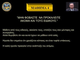 ΜΑΘΗΜΑ 4
”ΜΗΝ ΦΟΒΑΣΤΕ ΝΑ ΠΡΟΚΑΛΕΙΤΕ
ΑΚΟΜΑ ΚΑΙ ΤΟΥΣ ΕΙΔΙΚΟΥΣ."
Μάθετε από τους ειδικούς, ακούστε τους, επιλέξτε τους σαν μέντορες και
συνεργάτες.
Αλλά θυμηθείτε ότι και αυτοί έχουν να μάθουν από εσάς.
Ηγεσία δεν σημαίνει ότι χρειάζεται κάποιος να είναι τυφλά υπάκουος.
Η καλή ηγεσία προκαλεί στην ανάπτυξη του ατόμου.

 