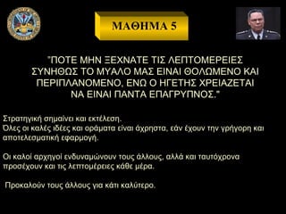 ΜΑΘΗΜΑ 5
”ΠΟΤΕ ΜΗΝ ΞΕΧΝΑΤΕ ΤΙΣ ΛΕΠΤΟΜΕΡΕΙΕΣ
ΣΥΝΗΘΩΣ ΤΟ ΜΥΑΛΟ ΜΑΣ ΕΙΝΑΙ ΘΟΛΩΜΕΝΟ ΚΑΙ
ΠΕΡΙΠΛΑΝΟΜΕΝΟ, ΕΝΩ Ο ΗΓΕΤΗΣ ΧΡΕΙΑΖΕΤΑΙ
ΝΑ ΕΙΝΑΙ ΠΑΝΤΑ ΕΠΑΓΡΥΠΝΟΣ."
Στρατηγική σημαίνει και εκτέλεση.
Όλες οι καλές ιδέες και οράματα είναι άχρηστα, εάν έχουν την γρήγορη και
αποτελεσματική εφαρμογή.
Οι καλοί αρχηγοί ενδυναμώνουν τους άλλους, αλλά και ταυτόχρονα
προσέχουν και τις λεπτομέρειες κάθε μέρα.
Προκαλούν τους άλλους για κάτι καλύτερο.

 
