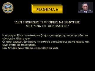 ΜΑΘΗΜΑ 6
”ΔΕΝ ΓΝΩΡΙΖΕΙΣ ΤΙ ΜΠΟΡΕΙΣ ΝΑ ΞΕΦΥΓΕΙΣ
ΜΕΧΡΙ ΝΑ ΤΟ ΔΟΚΙΜΑΣΕΙΣ."
Η παροιμία: Είναι πιο εύκολo να ζητήσεις συγχώρεση, παρά την άδεια να
κάνεις κάτι. Είναι ατιμία.
Οι καλοί αρχηγοί, δεν ζητάνε την ευλογία από κάποιους για να κάνουν κάτι.
Είναι άνετοι και προσεχτικοί.
Εάν δεν σου έχουν πεί όχι, είναι εντάξει να γίνει.

 