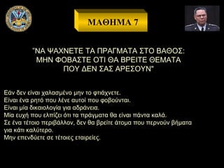 ΜΑΘΗΜΑ 7
”ΝΑ ΨΑΧΝΕΤΕ ΤΑ ΠΡΑΓΜΑΤΑ ΣΤΟ ΒΑΘΟΣ:
ΜΗΝ ΦΟΒΑΣΤΕ ΟΤΙ ΘΑ ΒΡΕΙΤΕ ΘΕΜΑΤΑ
ΠΟΥ ΔΕΝ ΣΑΣ ΑΡΕΣΟΥΝ"
Εάν δεν είναι χαλασμένο μην το φτιάχνετε.
Είναι ένα ρητό που λένε αυτοί που φοβούνται.
Είναι μία δικαιολογία για αδράνεια.
Μία ευχή που ελπίζει ότι τα πράγματα θα είναι πάντα καλά.
Σε ένα τέτοιο περιβάλλον, δεν θα βρείτε άτομα που περνούν βήματα
για κάτι καλύτερο.
Μην επενδύετε σε τέτοιες εταιρείες.

 