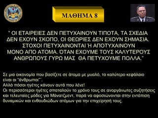 ΜΑΘΗΜΑ 8
” ΟΙ ΕΤΑΙΡΕΙΕΣ ΔΕΝ ΠΕΤΥΧΑΙΝΟΥΝ ΤΙΠΟΤΑ, ΤΑ ΣΧΕΔΙΑ
ΔΕΝ ΕΧΟΥΝ ΣΚΟΠΟ, ΟΙ ΘΕΩΡΙΕΣ ΔΕΝ ΕΧΟΥΝ ΣΗΜΑΣΙΑ.
ΣΤΟΧΟΙ ΠΕΤΥΧΑΙΝΟΝΤΑΙ Ή ΑΠΟΤΥΧΑΙΝΟΥΝ
ΜΟΝΟ ΑΠΟ ΑΤΟΜΑ. ΌΤΑΝ ΕΧΟΥΜΕ ΤΟΥΣ ΚΑΛΥΤΕΡΟΥΣ
ΑΝΘΡΩΠΟΥΣ ΓΥΡΩ ΜΑΣ ΘΑ ΠΕΤΥΧΟΥΜΕ ΠΟΛΛΑ.”
Σε μια οικονομία που βασίζετε σε άτομα με μυαλό, το καλύτερο κεφάλαιο
είναι οι “άνθρωποι”¨.
Αλλά πόσοι ηγέτες κάνουν αυτά που λένε!
Οι περισσότεροι ηγέτες σπαταλούν το χρόνο τους σε ανοργάνωτες συζητήσεις
και τελευταίες μόδες για Μάνατζμεντ, παρά να αφοσιώνονται στην εντόπιση
δυναμικών και ενθουδιώδων ατόμων για την επιχείρησή τους.

 
