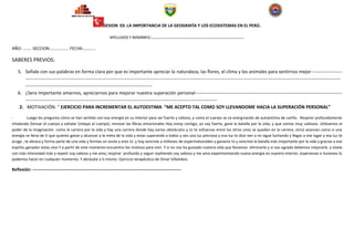 SESION 03: LA IMPORTANCIA DE LA GEOGRAFÍA Y LOS ECOSISTEMAS EN EL PERÚ.

                                                                   APELLIDOS Y NOMBRES:……………………………………………………………..

AÑO: …….. SECCION:…………….. FECHA:…………

SABERES PREVIOS:

    5. Señale con sus palabras en forma clara por que es importante apreciar la naturaleza, las flores, el clima y los animales para sentirnos mejor--------------------
        ------------------------------------------------------------------------------------------------------------------------------------------------------------------------------------------------------------
        ----------------------------------------------------------------------------------
    6. ¿Sera Importante amarnos, apreciarnos para mejorar nuestra superación personal-----------------------------------------------------------------------------------------------
        ----------------------------------------------------------------------------------------------------------------------------
     2. MOTIVACIÓN: “ EJERCICIO PARA INCREMENTAR EL AUTOESTIMA “ME ACEPTO TAL COMO SOY LLEVANDOME HACIA LA SUPERACIÓN PERSONAL”

-         Luego les pregunta cómo se han sentido con esa energía en su interior para ser fuerte y valioso, y como el cuerpo se va energizando de autoestima de cariño. Respirar profundamente
inhalando (tensar el cuerpo y exhalar (relajas el cuerpo), renovar las fibras emocionales Hoy estoy contigo, yo soy fuerte, gane la batalla por la vida, y que somos muy valiosos. Utilizamos el
poder de la imaginación como la carrera por la vida y hay una carrera donde hay varios obstáculos y tú te esfuerzas entre los otros unos se quedan en la carrera, otros avanzan como si una
energía se llena de ti que quieres ganar y alcanzar a la meta de la vida y estas superando a todos y ves una luz preciosa y esa luz te dice ven a mi sigue luchando y llegas a ese lugar y esa luz te
acoge , te abraza y forma parte de una vida y formas un ovulo y eres tú y hoy venciste a millones de espermatozoides y ganaste tú y venciste la batalla más importante por la vida y gracias a ese
espíritu ganador estas vivo Y a partir de este momento encuentro los motivos para vivir. Y si no nos ha gustado nuestra vida que llevamos eliminarla y si nos agrada debemos mejorarla y vívela
con más intensidad más y repetir soy valioso y me amo, respirar ´profundo y seguir repitiendo soy valioso y me amo experimentando nueva energía en nuestro interior, esperanzas e ilusiones lo
podemos hacer en cualquier momento. Y abrázate a ti mismo. Ejercicio terapéutico de Omar Villalobos.

Reflexión: ---------------------------------------------------------------------------------------------------------
 