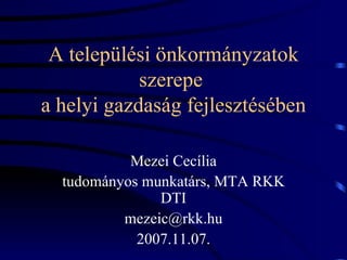 A települési önkormányzatok szerepe  a helyi gazdaság fejlesztésében Mezei Cecília tudományos munkatárs, MTA RKK DTI [email_address] 2007.11.07. 