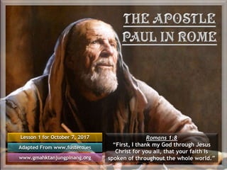 Lesson 1 for October 7, 2017
Adapted From www.fustero.es
www.gmahktanjungpinang.org
Romans 1:8
“First, I thank my God through Jesus
Christ for you all, that your faith is
spoken of throughout the whole world.”
 