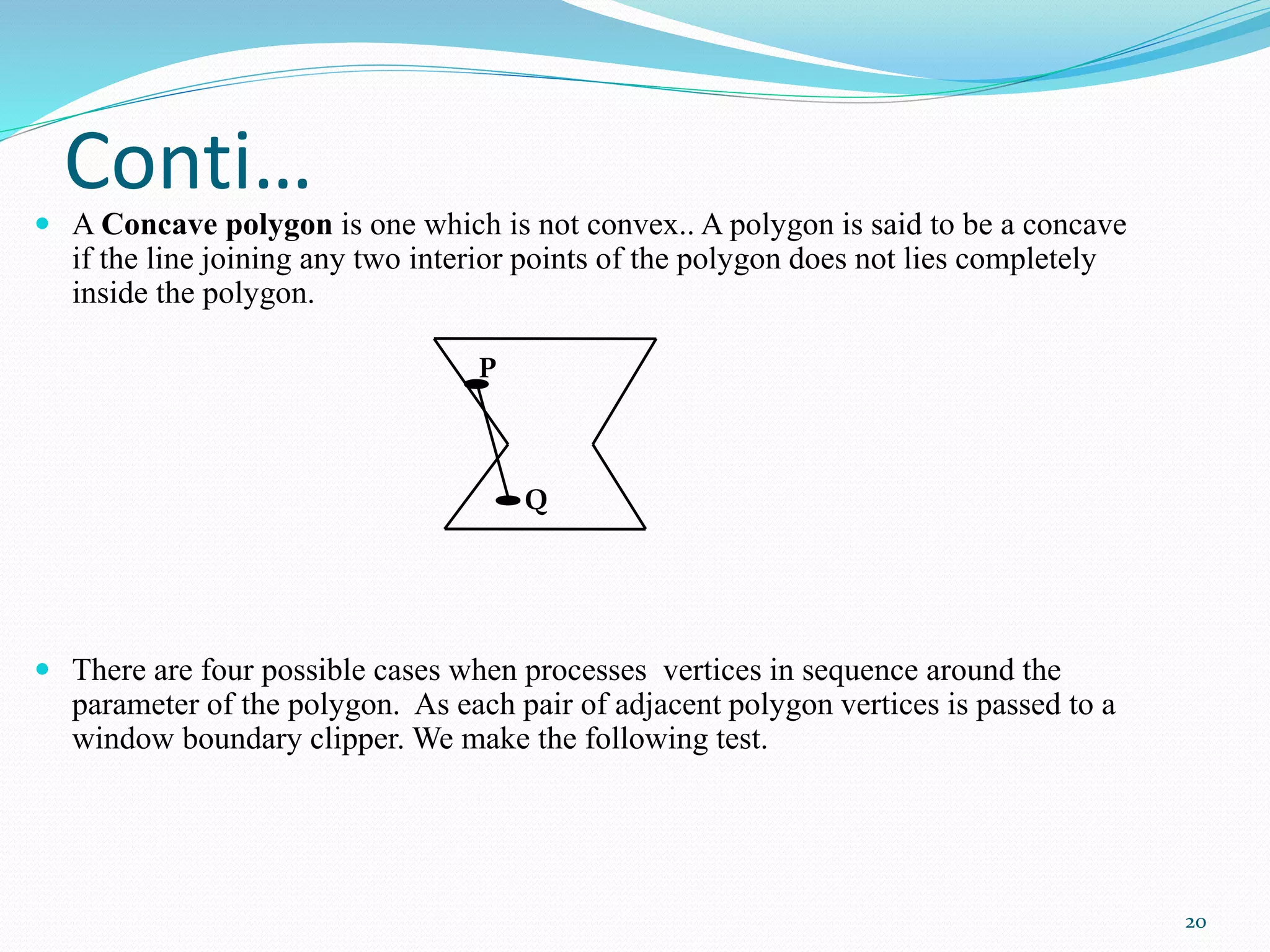Conti…
 A Concave polygon is one which is not convex.. A polygon is said to be a concave
if the line joining any two interior points of the polygon does not lies completely
inside the polygon.
 There are four possible cases when processes vertices in sequence around the
parameter of the polygon. As each pair of adjacent polygon vertices is passed to a
window boundary clipper. We make the following test.
P
Q
20
 