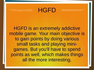 HGFD
HGFD is an extremely addictive
mobile game. Your main objective is
to gain points by doing various
small tasks and playing mini-
games. But you'll have to spend
points as well, which makes things
all the more interesting.
 