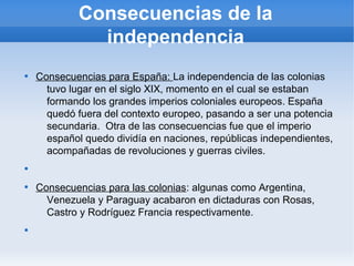 Consecuencias de la
independencia

Consecuencias para España: La independencia de las colonias
tuvo lugar en el siglo XIX, momento en el cual se estaban
formando los grandes imperios coloniales europeos. España
quedó fuera del contexto europeo, pasando a ser una potencia
secundaria. Otra de las consecuencias fue que el imperio
español quedo dividía en naciones, repúblicas independientes,
acompañadas de revoluciones y guerras civiles.


Consecuencias para las colonias: algunas como Argentina,
Venezuela y Paraguay acabaron en dictaduras con Rosas,
Castro y Rodríguez Francia respectivamente.

 