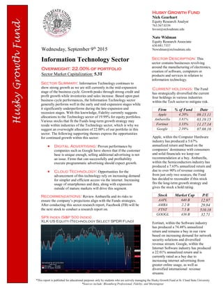 Husky Growth Fund
Nick Gearhart
Equity Research Analyst
763.567.0339
Invest@stcloudstate.edu
Nate Widman
Equity Research Associate
630.881.7337
Newidman@stcloudstate.eduWednesday, September 9th
2015
Information Technology Sector
Overweight: 22.00% of portfolio
Sector Market Capitalization: 5.3T
*This report is published for educational purposes only by students who are actively managing the Husky Growth Fund at St. Cloud State University
*Sources include: Bloomberg Professional, Fidelity, and Morningstar
Sector Summary: Information Technology continues to
show strong growth as we are still currently in the mid-expansion
stage of the business cycle. Growth peaks through strong credit and
profit growth while inventories and sales increase. Based upon past
business cycle performances, the Information Technology sector
generally performs well in the early and mid-expansion stages while
it significantly underperforms during the late-expansion and
recession stages. With this knowledge, Fidelity currently suggests
allocations to the Technology sector of 19.99% for equity portfolios.
Various stocks that fit the Funds long-term growth strategy may
reside within industries of the Technology sector, which is why we
suggest an overweight allocation of 22.00% of our portfolio in this
sector. The following supporting themes express the opportunities
for continued growth within this sector:
 Digital Advertising: Proven performance by
companies such as Google have shown that if the customer
base is unique enough, selling additional advertising is not
an issue. Firms that can successfully and profitability
execute programmatic advertising should expect growth.
 Cloud Technology: Opportunities for the
advancement of this technology rely on increasing demand
for simpler and efficient access via the internet. Increasing
usage of smartphones and data, along with expansion
outside of mature markets will drive this segment.
Recommendations: Review Ambarella and its risks to
ensure the company’s projections align with the Funds strategies.
After conducting this sector research report, Facebook (FB) will be
the next stock to conduct a research report on.
Sector Description: This
sector contains businesses revolving
around the manufacturing of electronics,
creation of software, computers or
products and services in relation to
information technology.
Current holdings: The Fund
has strategically diversified the current
four holdings in various industries
within the Tech sector to mitigate risk.
Firm % of Fund Date
Apple 4.20% 09.15.11
Ambarella 3.81% 03.19.15
Fortinet 3.33% 11.17.14
Google 2.39% 07.08.10
Apple, within the Computer Hardware
industry has produced a 5.67%
annualized return and based on the
companies’ dominance with consumers
and solid financials we keep our
recommendation at a buy. Ambarella,
within the Semiconductors industry has
produced a 7.65% annualized return and
due to over 90% of revenue coming
from just only two sources, the Fund
has decided to reconsider if this stock
fits the long-term growth strategy and
gives the stock a hold rating.
Stock Market Cap P/E
AAPL 640 B 12.97
AMBA 2.2 B 29.84
FTNT 7.5 B 510.18
GOOGL 436 B 32.71
Fortinet, within the Software industry
has produced a 74.48% annualized
return and remains a buy in our view
based on increasing demand for network
security solutions and diversified
revenue stream. Google, within the
Internet Software industry has produced
a 22.01% annualized return and is
currently rated as a buy due to
increasing internet advertising from
greater online usage, as well as
diversified international revenue
streams.
SPX Index (S&P 500 Index)
XLK US Equity (Technology Select SPDR Fund)
 