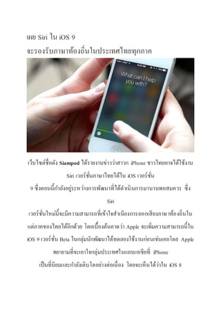 เผย Siri ใน iOS 9
จะรองรับภาษาท้องถิ่นในประเทศไทยทุกภาค
เว็บไซต์ชื่อดัง Siampod ได้รายงานข่าวว่าสาวก iPhone ชาวไทยอาจได้ใช้งาน
Siri เวอร์ชั่นภาษาไทยได้ใน iOS เวอร์ชั่น
9 ซึ่งตอนนี้กาลังอยู่ระหว่างการพัฒนาที่ได้ดาเนินการมานานพอสมควร ซึ่ง
Siri
เวอร์ชั่นใหม่นี้จะมีความสามารถที่เข้าใจสาเนียงการออกเสียงภาษาท้องถิ่นใน
แต่ภาคของไทยได้อีกด้วย โดยเบื้องต้นคาดว่า Apple จะเพิ่มความสามารถนี้ใน
iOS 9 เวอร์ชั่น Beta ในกลุ่มนักพัฒนาได้ทดลองใช้งานก่อนเช่นเคยโดย Apple
พยายามที่จะเอาใจกลุ่มประเทศในแถบเอเชียที่ iPhone
เป็นที่นิยมและกาลังเติบโตอย่างต่อเนื่อง โดยจะเห็นได้ว่าใน iOS 8
 