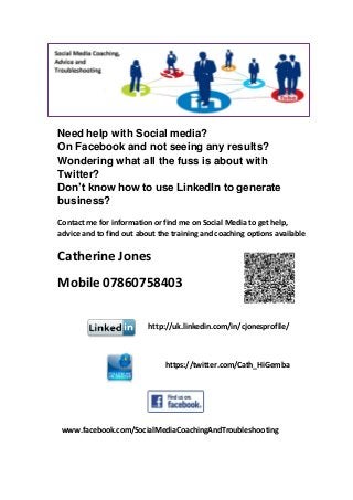 Need help with Social media?
On Facebook and not seeing any results?
Wondering what all the fuss is about with
Twitter?
Don’t know how to use LinkedIn to generate
business?
Contact me for information or find me on Social Media to get help,
advice and to find out about the training and coaching options available
Catherine Jones
Mobile 07860758403
www.facebook.com/SocialMediaCoachingAndTroubleshooting
http://uk.linkedin.com/in/cjonesprofile/
https://twitter.com/Cath_HiGemba
 