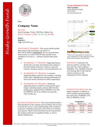 Husky Growth Fund
Nick Gearhart
Equity Research Analyst
763.567.0339
Invest@stcloudstate.edu
Date
Company Name
Action
Stock Exchange: Ticker; USD Price, Market Cap
Price Target, USD, XX.XX ↑/↓ XX.XX
Sector:
Industry:
Cap: Small/Mid/Large
Earnings: Summarize the
previous quarter’s earnings with
pros and cons of the company’s
highlights. Also, highlight when the
next earnings date is and what the
analyst consensus is and
expectations for the company.
*This report is published for educational purposes only by students who are actively managing the Husky Growth Fund at St. Cloud State University
** Sources include:
Investment Summary: This section should include
main reasons why you believe your stock is a
BUY/SELL/HOLD. REMINDER: We are a growth fund,
which means we want to look for future growth in the
companies we invest in… common research ideas listed
below:
 Summarize 1st Reason: Supporting themes
should start very basic and related to the company’s
forward looking statements or plans to open new
locations, decrease expenses, increase production, etc.
 Summarize 2nd Reason: A common
supporting theme would be your company’s earnings
and revenue. Highlight past earnings performance as
well as the streets consensus for future expectations.
 Summarize 3rd Reason: Additional
supporting metrics would be revenue growth, gross
margin, operating margin, and any other forward
looking price multiples (P/E, P/EBITDA, P/S, P/B,
EV/EBITDA, EV/S, etc.) (Metric time periods…
YOY, QvsQ, etc.)
*(Insert your stocks graph for the past five
years compared to its sector spdr and our fund
bench march indicators from Fidelity)
Business Description: This section should include a
brief description of the company and its products and services.
It should also convey a clear understanding of the company’s
economics, including a discussion of key drivers of revenues
and expenses. Much of this information can be sourced from
the company itself and via regulatory filings, as well as
industry publications.
Competitor Analysis: list
largest companies in industry as
well as market cap and possibly a
key metric (P/E, P/EBITDA, P/S,
P/B, EV/EBITDA, EV/S)
Competitors
Firm Market Cap P/E
Your stock X.X B xx.xx
Firm ABC X.X B xx.xx
Firm XYZ X.X B xx.xx
Firm DEF X.X B xx.xx
 