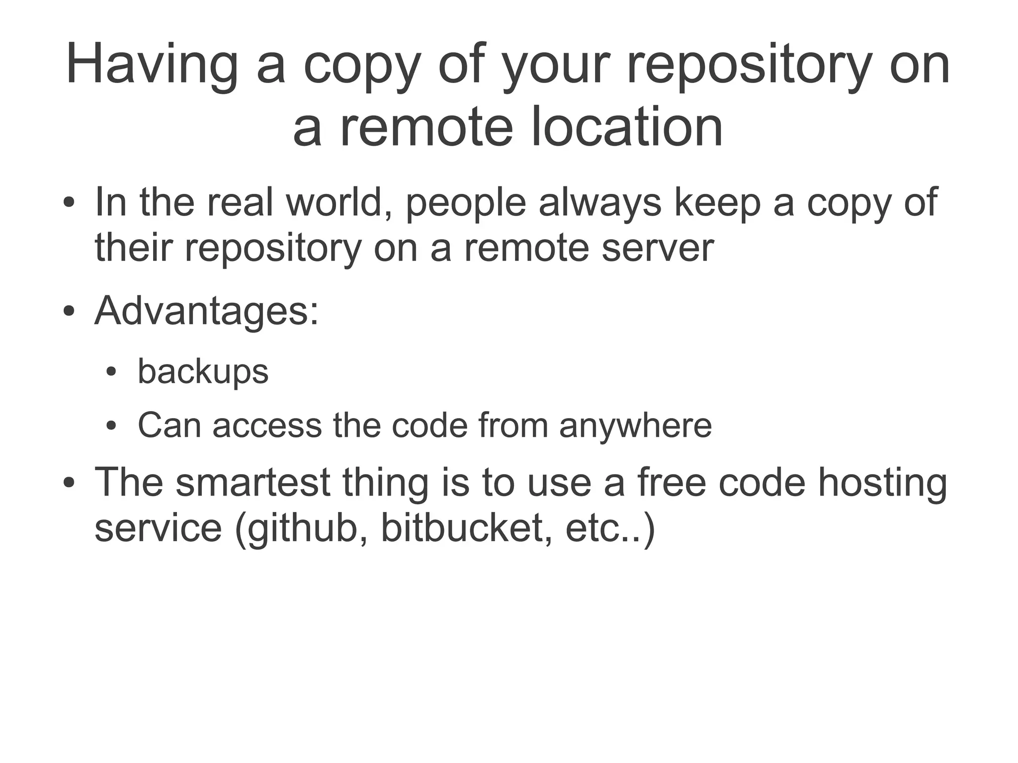 Having a copy of your repository on
        a remote location
●   In the real world, people always keep a copy of
    their repository on a remote server
●   Advantages:
    ●   backups
    ●   Can access the code from anywhere
●   The smartest thing is to use a free code hosting
    service (github, bitbucket, etc..)
 