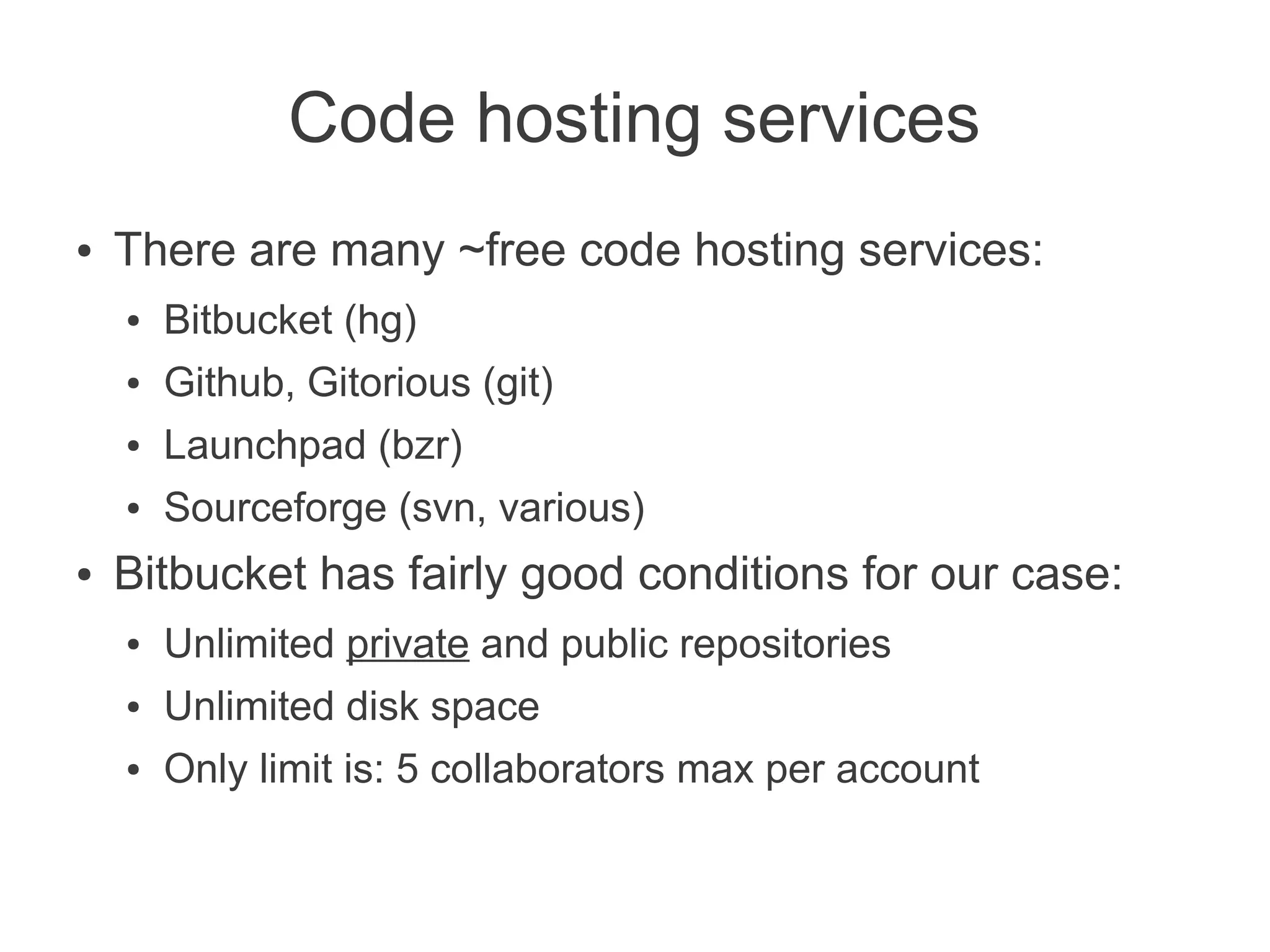 Code hosting services
●   There are many ~free code hosting services:
    ●   Bitbucket (hg)
    ●   Github, Gitorious (git)
    ●   Launchpad (bzr)
    ●   Sourceforge (svn, various)
●   Bitbucket has fairly good conditions for our case:
    ●   Unlimited private and public repositories
    ●   Unlimited disk space
    ●   Only limit is: 5 collaborators max per account
 