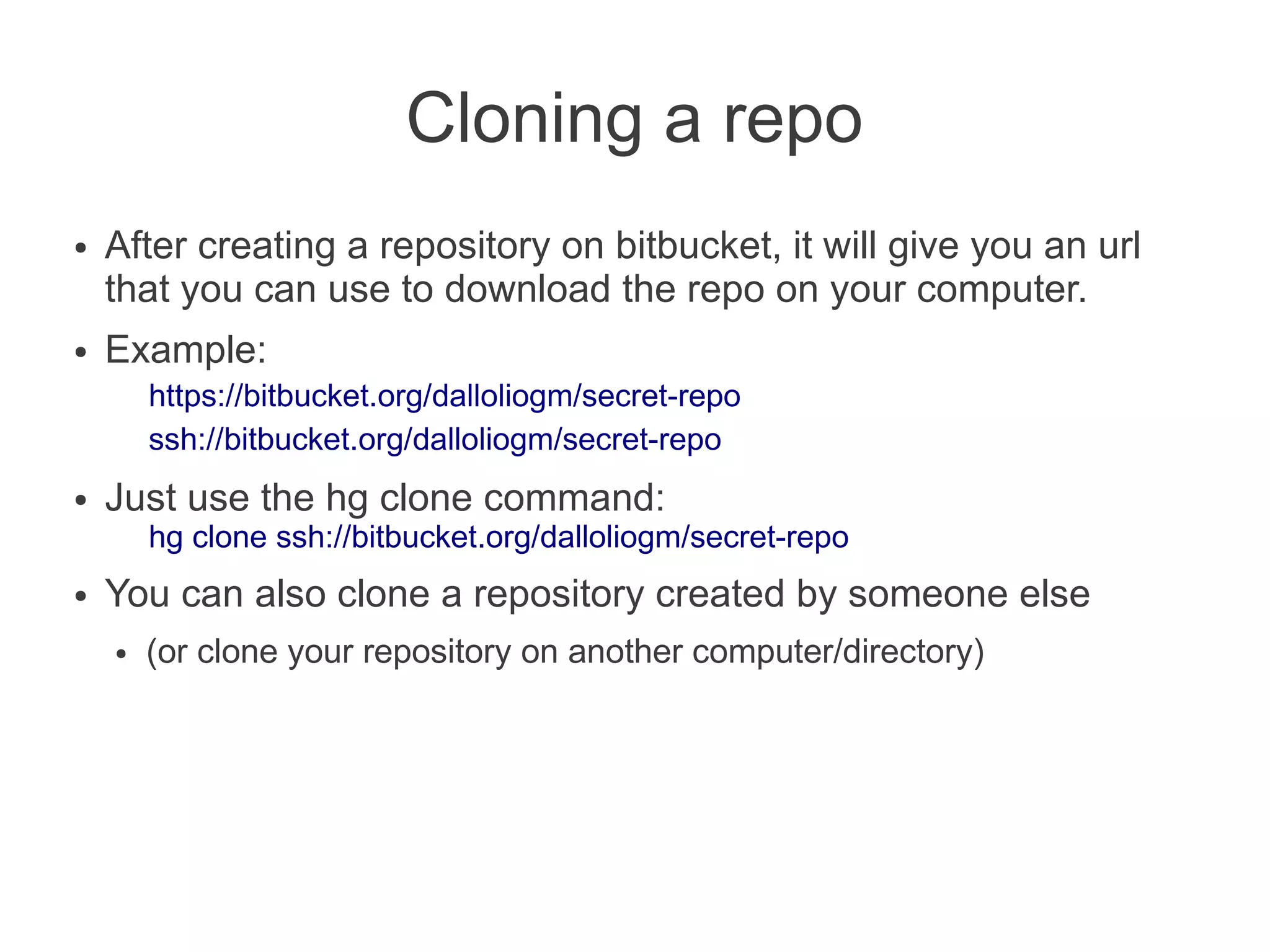 Cloning a repo
●   After creating a repository on bitbucket, it will give you an url
    that you can use to download the repo on your computer.
●   Example:
        https://bitbucket.org/dalloliogm/secret-repo
        ssh://bitbucket.org/dalloliogm/secret-repo
●   Just use the hg clone command:
        hg clone ssh://bitbucket.org/dalloliogm/secret-repo
●   You can also clone a repository created by someone else
    ●   (or clone your repository on another computer/directory)
 