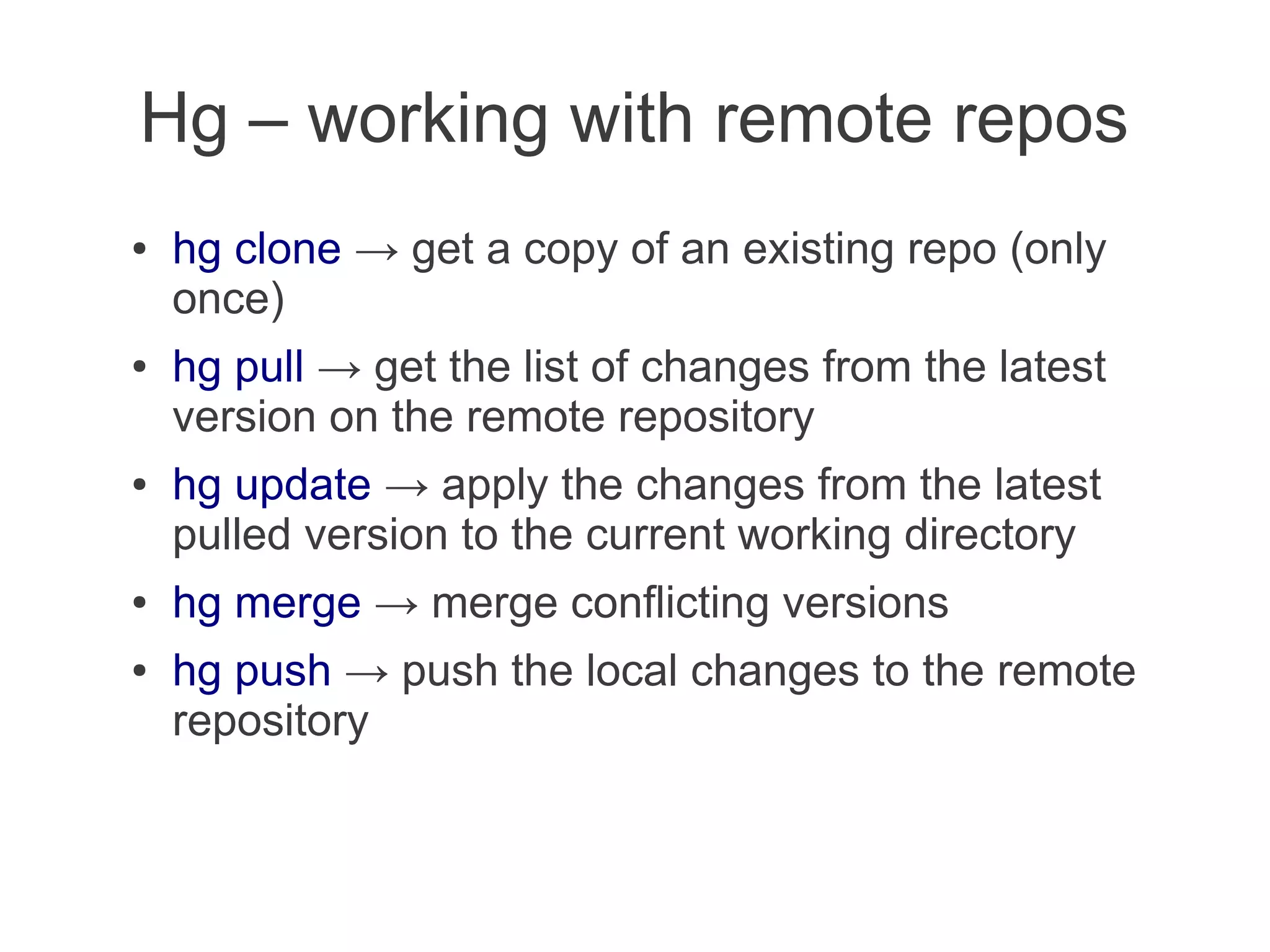 Hg – working with remote repos
●   hg clone → get a copy of an existing repo (only
    once)
●   hg pull → get the list of changes from the latest
    version on the remote repository
●   hg update → apply the changes from the latest
    pulled version to the current working directory
●   hg merge → merge conflicting versions
●   hg push → push the local changes to the remote
    repository
 
