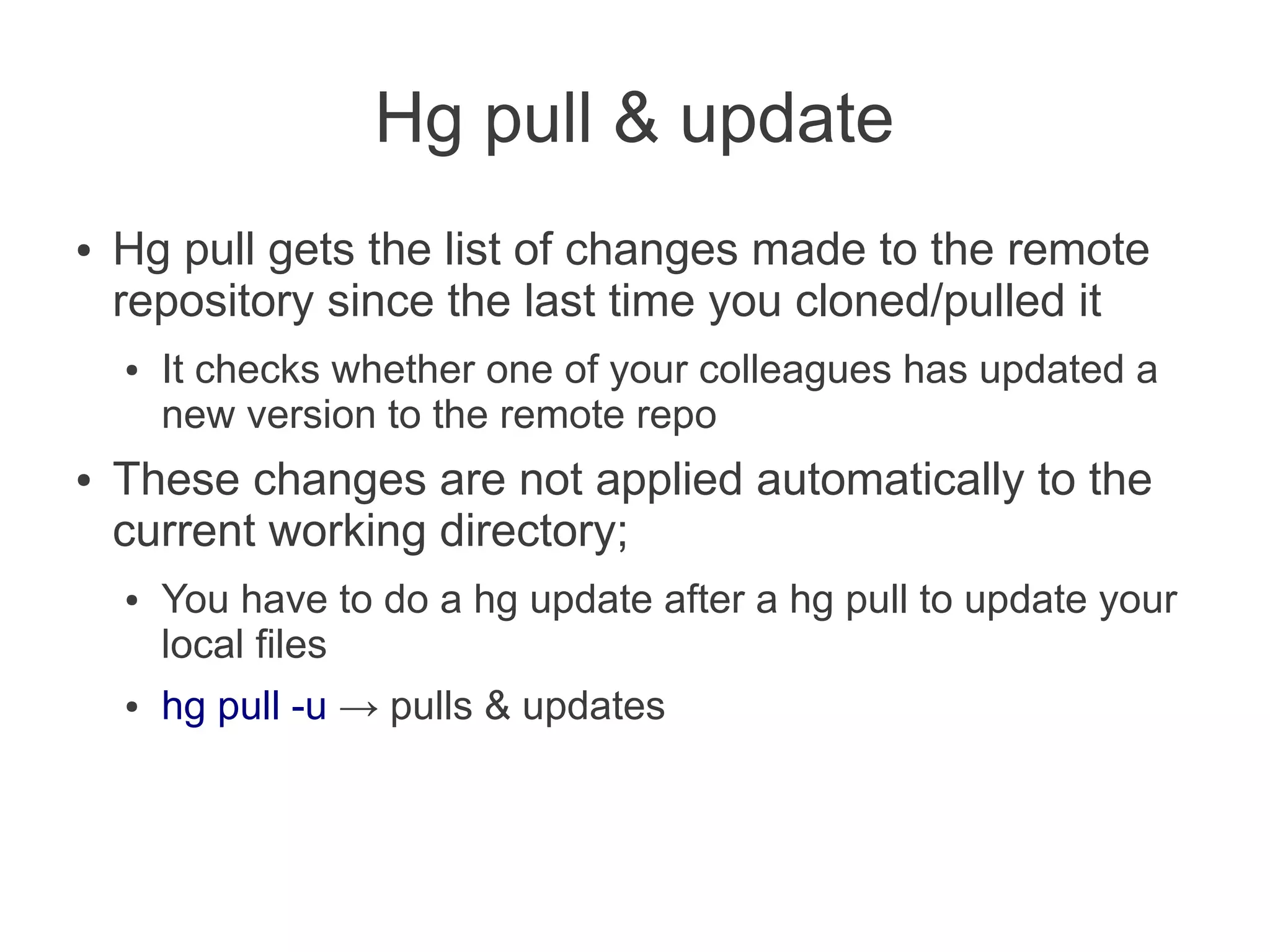 Hg pull & update
●   Hg pull gets the list of changes made to the remote
    repository since the last time you cloned/pulled it
    ●   It checks whether one of your colleagues has updated a
        new version to the remote repo
●   These changes are not applied automatically to the
    current working directory;
    ●   You have to do a hg update after a hg pull to update your
        local files
    ●   hg pull -u → pulls & updates
 