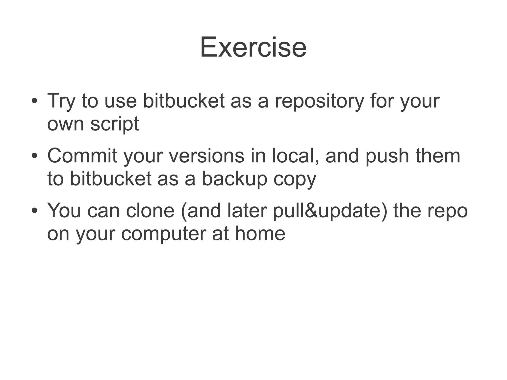 Exercise
●   Try to use bitbucket as a repository for your
    own script
●   Commit your versions in local, and push them
    to bitbucket as a backup copy
●   You can clone (and later pull&update) the repo
    on your computer at home
 