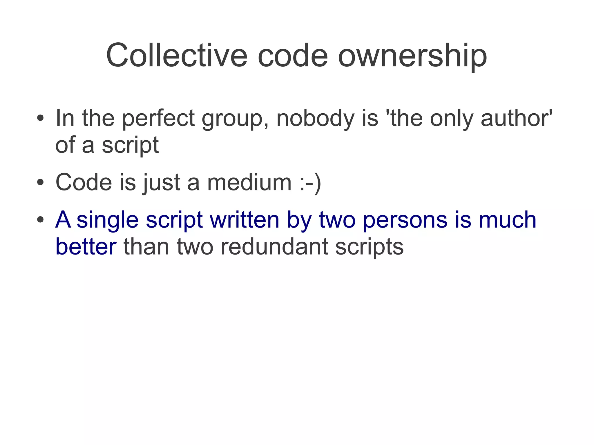 Collective code ownership
●   In the perfect group, nobody is 'the only author'
    of a script
●   Code is just a medium :-)
●   A single script written by two persons is much
    better than two redundant scripts
 