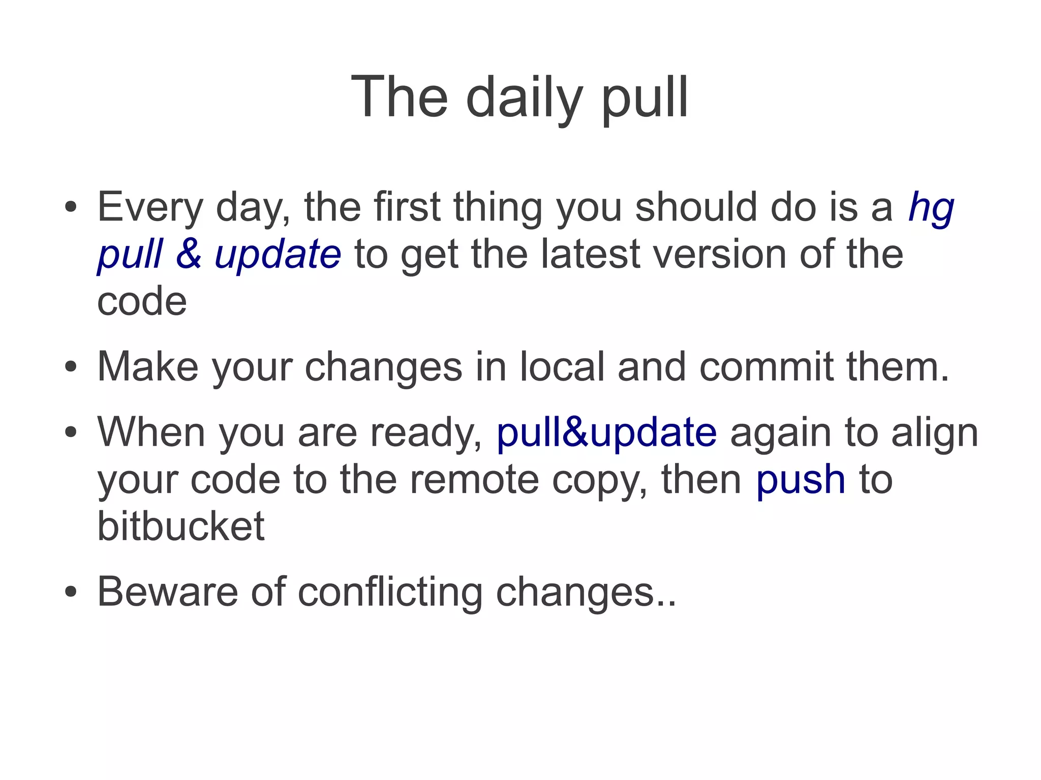 The daily pull
●   Every day, the first thing you should do is a hg
    pull & update to get the latest version of the
    code
●   Make your changes in local and commit them.
●   When you are ready, pull&update again to align
    your code to the remote copy, then push to
    bitbucket
●   Beware of conflicting changes..
 