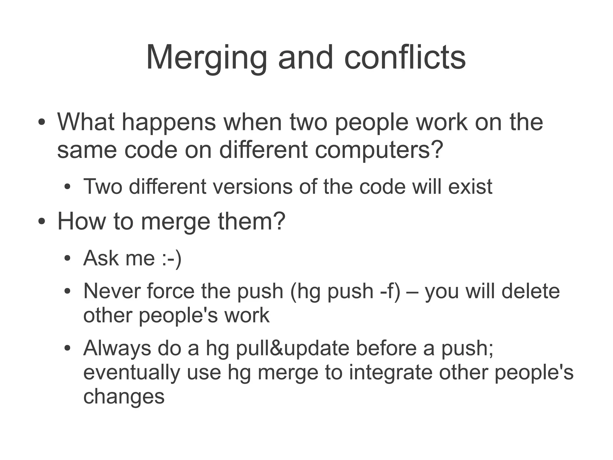Merging and conflicts
●   What happens when two people work on the
    same code on different computers?
    ●   Two different versions of the code will exist
●   How to merge them?
    ●   Ask me :-)
    ●   Never force the push (hg push -f) – you will delete
        other people's work
    ●   Always do a hg pull&update before a push;
        eventually use hg merge to integrate other people's
        changes
 