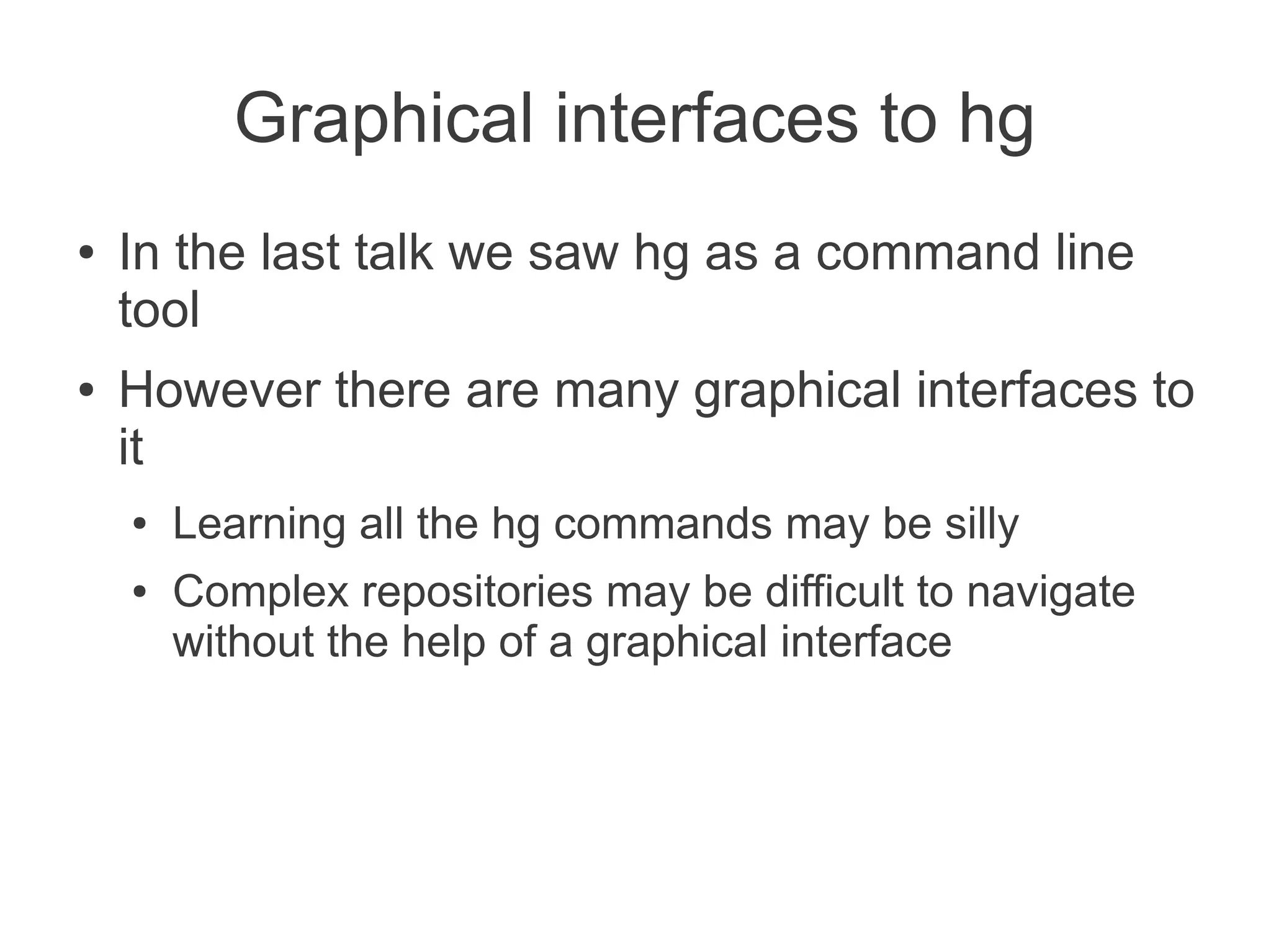 Graphical interfaces to hg
●   In the last talk we saw hg as a command line
    tool
●   However there are many graphical interfaces to
    it
    ●   Learning all the hg commands may be silly
    ●   Complex repositories may be difficult to navigate
        without the help of a graphical interface
 