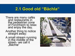 There are many cafés and restaurants in the pedestrian zone of Forchheim to relax and enjoy the day. Another thing to notice straight away: A small stream running in the middle of the street– we call it „Bächla“ 2.1 Good old “Bächla“ 