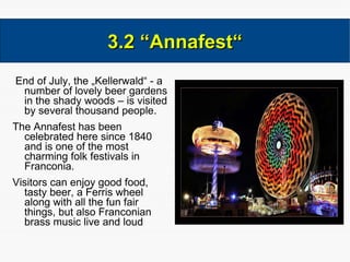 End of July, the „Kellerwald“ - a number of lovely beer gardens in the shady woods – is visited by several thousand people.  The Annafest has been celebrated here since 1840 and is one of the most charming folk festivals in Franconia.  Visitors can enjoy good food, tasty beer, a Ferris wheel along with all the fun fair things, but also Franconian brass music live and loud 3.2 “Annafest“ 