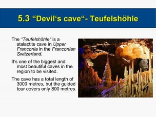 The  “Teufelshöhle“  is a stalactite cave in  Upper Franconia  in the  Franconian Switzerland . It‘s one of the biggest and most beautiful caves in the region to be visited. The cave has a total length of 3000 metres, but the guided tour covers only 800 metres. 5.3  “Devil‘s cave“- Teufelshöhle 