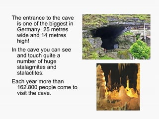 The entrance to the cave is one of the biggest in Germany, 25 metres wide and 14 metres high!  In the cave you can see and touch quite a number of huge stalagmites and stalactites. Each year more than 162.800 people come to visit the cave. 