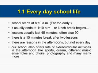 school starts at 8:10 a.m. (Far too early!) it usually ends at 1:10 p.m – or lunch break begins… lessons usually last 45 minutes, often also 90 there is a 15 minutes break after two lessons there are lessons in the afternoons, but not every day our school also offers lots of extracurricular activities in the afternoon like sports, drama, different music ensembles and choirs, photography and many many more 1.1 Every day school life 