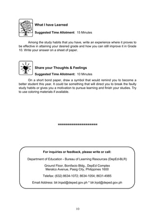 10
What I have Learned
Suggested Time Allotment: 15 Minutes
Among the study habits that you have, write an experience where it proves to
be effective in attaining your desired grade and how you can still improve it in Grade
10. Write your answer on a sheet of paper.
Share your Thoughts & Feelings
Suggested Time Allotment: 10 Minutes
On a short bond paper, draw a symbol that would remind you to become a
better student this year. It could be something that will direct you to break the faulty
study habits or gives you a motivation to pursue learning and finish your studies. Try
to use coloring materials if available.
====================
For inquiries or feedback, please write or call:
Department of Education - Bureau of Learning Resources (DepEd-BLR)
Ground Floor, Bonifacio Bldg., DepEd Complex
Meralco Avenue, Pasig City, Philippines 1600
Telefax: (632) 8634-1072; 8634-1054; 8631-4985
Email Address: blr.lrqad@deped.gov.ph * blr.lrpd@deped.gov.ph
 