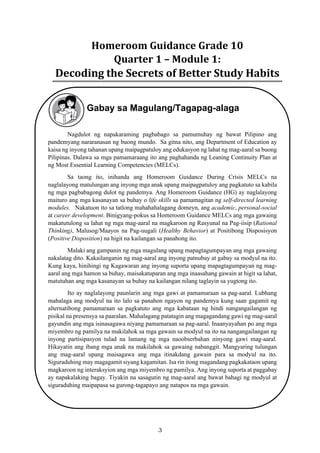3
Homeroom	Guidance	Grade	10	
Quarter	1	–	Module	1:		
Decoding	the	Secrets	of	Better	Study	Habits
Gabay sa Magulang/Tagapag-alaga
Nagdulot ng napakaraming pagbabago sa pamumuhay ng bawat Pilipino ang
pandemyang nararanasan ng buong mundo. Sa gitna nito, ang Department of Education ay
kaisa ng inyong tahanan upang maipagpatuloy ang edukasyon ng lahat ng mag-aaral sa buong
Pilipinas. Dalawa sa mga pamamaraang ito ang paghahanda ng Leaning Continuity Plan at
ng Most Essential Learning Competencies (MELCs).
Sa taong ito, inihanda ang Homeroom Guidance During Crisis MELCs na
naglalayong matulungan ang inyong mga anak upang maipagpatuloy ang pagkatuto sa kabila
ng mga pagbabagong dulot ng pandemya. Ang Homeroom Guidance (HG) ay naglalayong
maituro ang mga kasanayan sa buhay o life skills sa pamamagitan ng self-directed learning
modules. Nakatuon ito sa tatlong mahahahalagang domeyn, ang academic, personal-social
at career development. Binigyang-pokus sa Homeroom Guidance MELCs ang mga gawaing
makatutulong sa lahat ng mga mag-aaral na magkaroon ng Rasyunal na Pag-iisip (Rational
Thinking), Malusog/Maayos na Pag-uugali (Healthy Behavior) at Positibong Disposisyon
(Positive Disposition) na higit na kailangan sa panahong ito.
Malaki ang gampanin ng mga magulang upang mapagtagumpayan ang mga gawaing
nakalatag dito. Kakailanganin ng mag-aaral ang inyong patnubay at gabay sa modyul na ito.
Kung kaya, hinihingi ng Kagawaran ang inyong suporta upang mapagtagumpayan ng mag-
aaral ang mga hamon sa buhay, maisakatuparan ang mga inaasahang gawain at higit sa lahat,
matutuhan ang mga kasanayan sa buhay na kailangan nilang taglayin sa yugtong ito.
Ito ay naglalayong paunlarin ang mga gawi at pamamaraan sa pag-aaral. Lubhang
mahalaga ang modyul na ito lalo sa panahon ngayon ng pandemya kung saan gagamit ng
alternatibong pamamaraan sa pagkatuto ang mga kabataan ng hindi nangangailangan ng
pisikal na presensya sa paaralan. Mahalagang patatagin ang magagandang gawi ng mag-aaral
gayundin ang mga isinasagawa niyang pamamaraan sa pag-aaral. Inaanyayahan po ang mga
miyembro ng pamilya na makilahok sa mga gawain sa modyul na ito na nangangailangan ng
inyong partisipasyon tulad na lamang ng mga naoobserbahan ninyong gawi mag-aaral.
Hikayatin ang ibang mga anak na makilahok sa gawaing nabanggit. Mangyaring tulungan
ang mag-aaral upang maisagawa ang mga itinakdang gawain para sa modyul na ito.
Siguraduhing may magagamit siyang kagamitan. Isa rin itong magandang pagkakataon upang
magkaroon ng interaksyion ang mga miyembro ng pamilya. Ang inyong suporta at paggabay
ay napakalaking bagay. Tiyakin na sasagutin ng mag-aaral ang bawat bahagi ng modyul at
siguraduhing maipapasa sa gurong-tagapayo ang natapos na mga gawain.
 