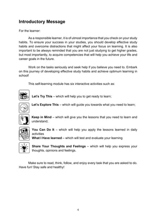 4
Introductory Message
For the learner:
As a responsible learner, it is of utmost importance that you check on your study
habits. To ensure your success in your studies, you should develop effective study
habits and overcome distractions that might affect your focus on learning. It is also
important to be always reminded that you are not just studying to get higher grades,
but most importantly, to acquire competencies that will help you achieve your life and
career goals in the future.
Work on the tasks seriously and seek help if you believe you need to. Embark
on this journey of developing effective study habits and achieve optimum learning in
school!
This self-learning module has six interactive activities such as:
Let’s Try This – which will help you to get ready to learn;
Let’s Explore This – which will guide you towards what you need to learn;
Keep in Mind – which will give you the lessons that you need to learn and
understand;
You Can Do It – which will help you apply the lessons learned in daily
activities
What I Have learned – which will test and evaluate your learning
Share Your Thoughts and Feelings – which will help you express your
thoughts, opinions and feelings.
Make sure to read, think, follow, and enjoy every task that you are asked to do.
Have fun! Stay safe and healthy!
 