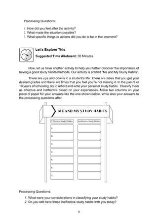 6
Processing Questions:
1. How did you feel after the activity?
2. What made the situation possible?
3. What specific things or actions did you do to be in that moment?
Let’s Explore This
Suggested Time Allotment: 30 Minutes
Now, let us have another activity to help you further discover the importance of
having a good study habits/methods. Our activity is entitled “Me and My Study Habits”.
There are ups and downs in a student’s life. There are times that you get your
desired grades and there are times that you feel you’re not making it. In the past 9 or
10 years of schooling, try to reflect and write your personal study habits. Classify them
as effective and ineffective based on your experiences. Make two columns on your
piece of paper for your answers like the one shown below. Write also your answers to
the processing questions after.
Processing Questions:
1. What were your considerations in classifying your study habits?
2. Do you still have those ineffective study habits with you today?
 